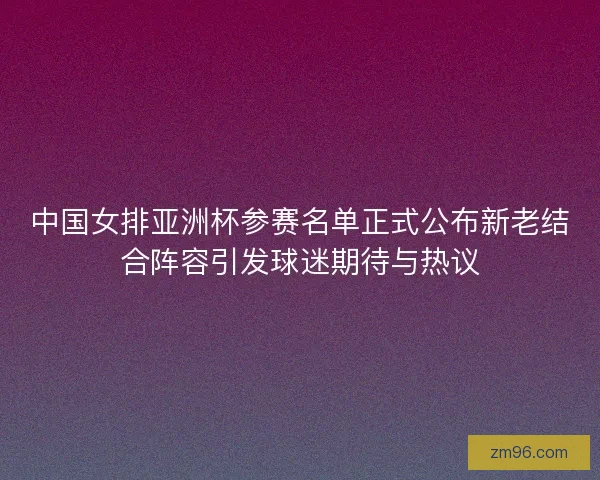 中国女排亚洲杯参赛名单正式公布新老结合阵容引发球迷期待与热议