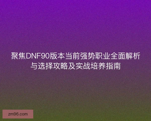 聚焦DNF90版本当前强势职业全面解析与选择攻略及实战培养指南