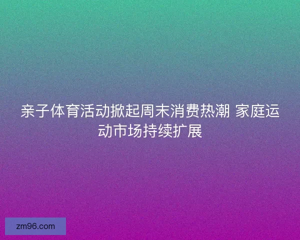 亲子体育活动掀起周末消费热潮 家庭运动市场持续扩展