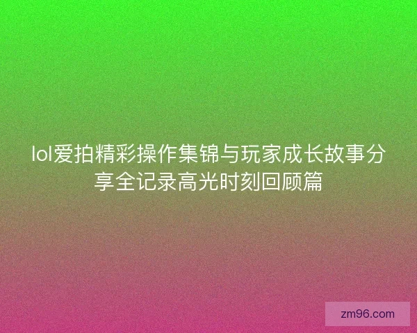 lol爱拍精彩操作集锦与玩家成长故事分享全记录高光时刻回顾篇