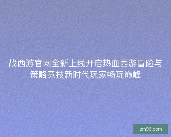 战西游官网全新上线开启热血西游冒险与策略竞技新时代玩家畅玩巅峰