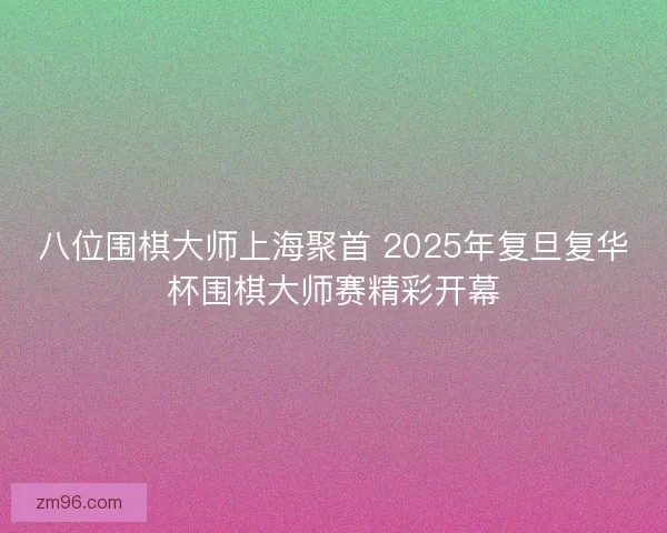 八位围棋大师上海聚首 2025年复旦复华杯围棋大师赛精彩开幕