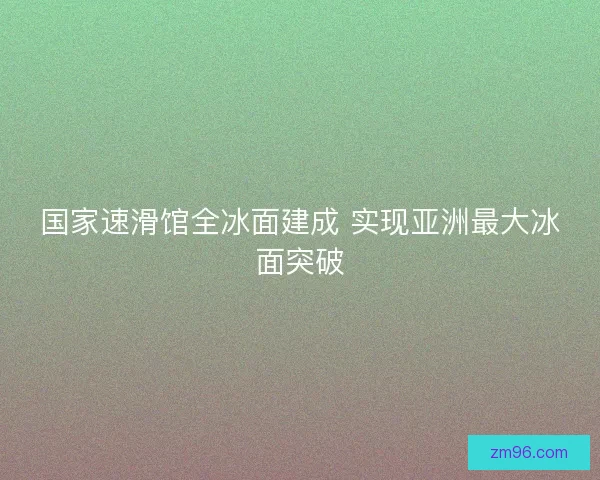 国家速滑馆全冰面建成 实现亚洲最大冰面突破
