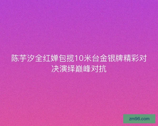 陈芋汐全红婵包揽10米台金银牌精彩对决演绎巅峰对抗