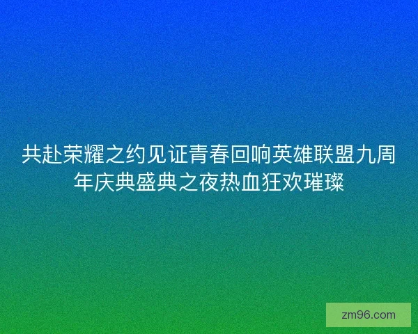 共赴荣耀之约见证青春回响英雄联盟九周年庆典盛典之夜热血狂欢璀璨